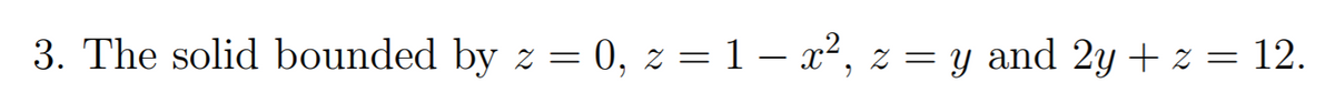 3. The solid bounded by z = 0, z = 1 – x², z = y and 2y + z = 12.
