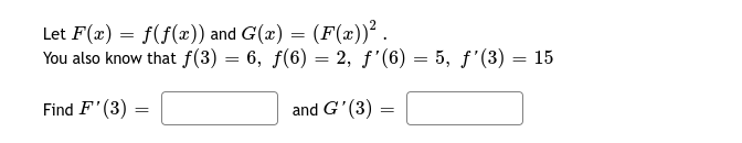 Let F(x) = f(f(æ)) and G(x) = (F(x))² .
You also know that f(3) = 6, f(6) = 2, f'(6) = 5, f'(3) = 15
Find F'(3)
and G'(3) =
