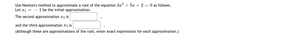 Use Newton's method to approximate a root of the equation 3x + 5x + 2 = 0 as follows.
Let x1 =
- 1 be the initial approximation.
The second approximation x2 is
and the third approximation a3 is
(Although these are approximations of the root, enter exact expressions for each approximation.)
