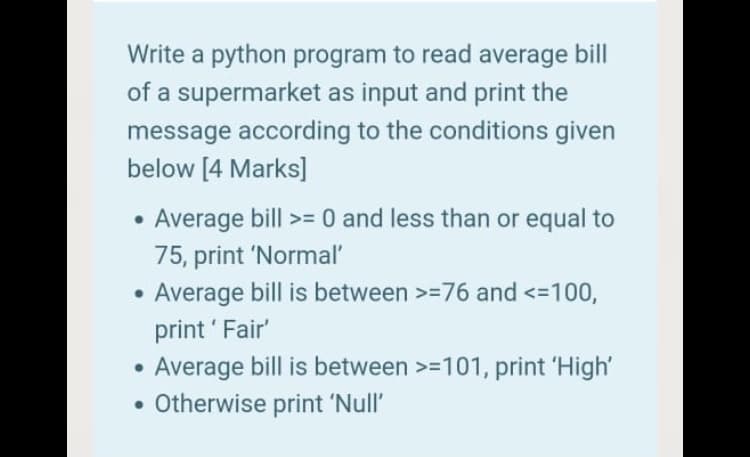 Write a python program to read average bill
of a supermarket as input and print the
message according to the conditions given
below [4 Marks]
Average bill >= 0 and less than or equal to
75, print 'Normal'
Average bill is between >=76 and <=100,
print ' Fair'
Average bill is between >=101, print 'High'
• Otherwise print 'Null'
