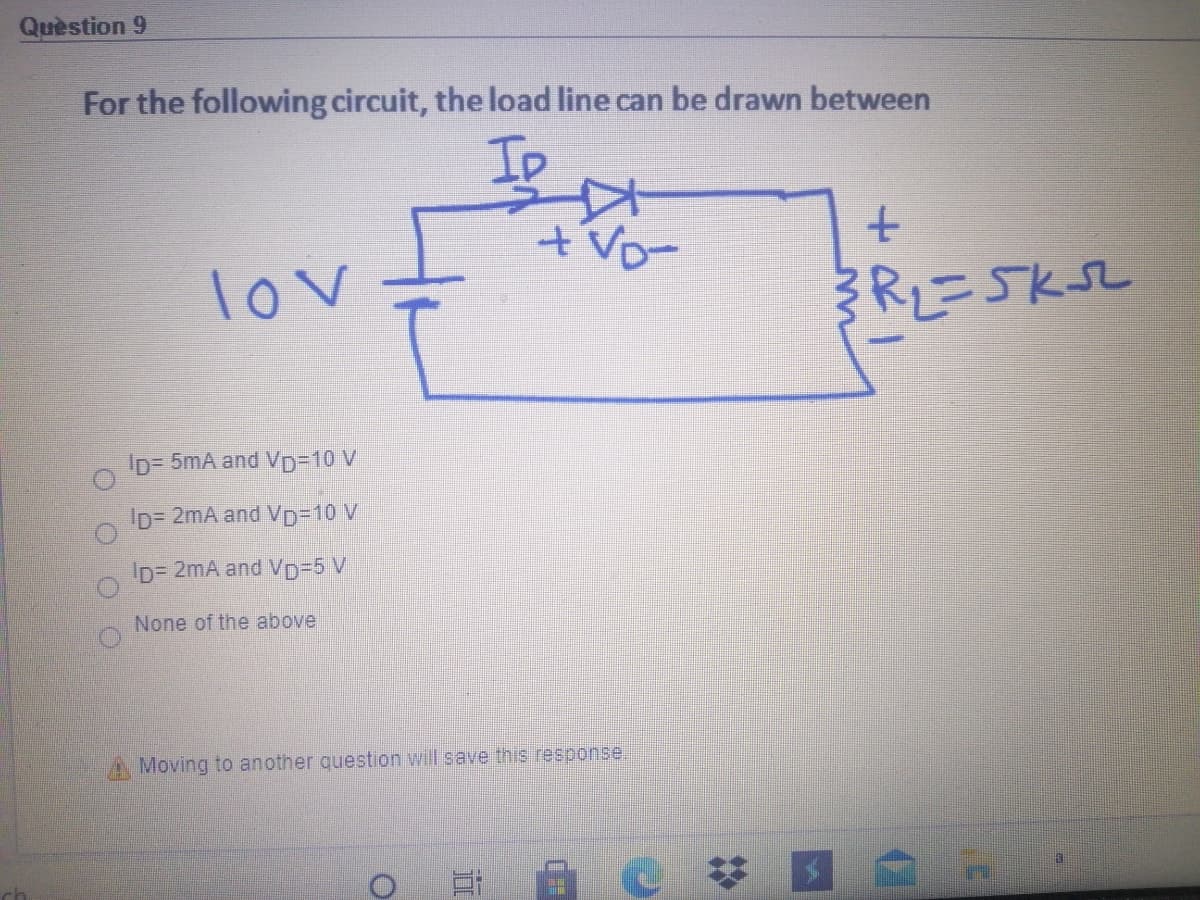 Quèstion 9
For the following circuit, the load line can be drawn between
Ip
tvo-
lov
RL=5KSL
Ip= 5mA and VD310 V
Ip= 2mA and VD3D10 V
Ip= 2mA and Vp%3D5 V
None of the above
Moving to another question will save this response.
