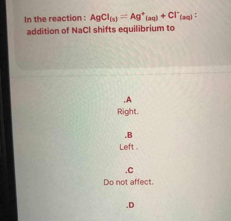 In the reaction: AgCl(s) Ag* (aq) + Cl (aq) :
addition of NaCl shifts equilibrium to
.A
Right.
.B
Left.
.C
Do not affect.
.D