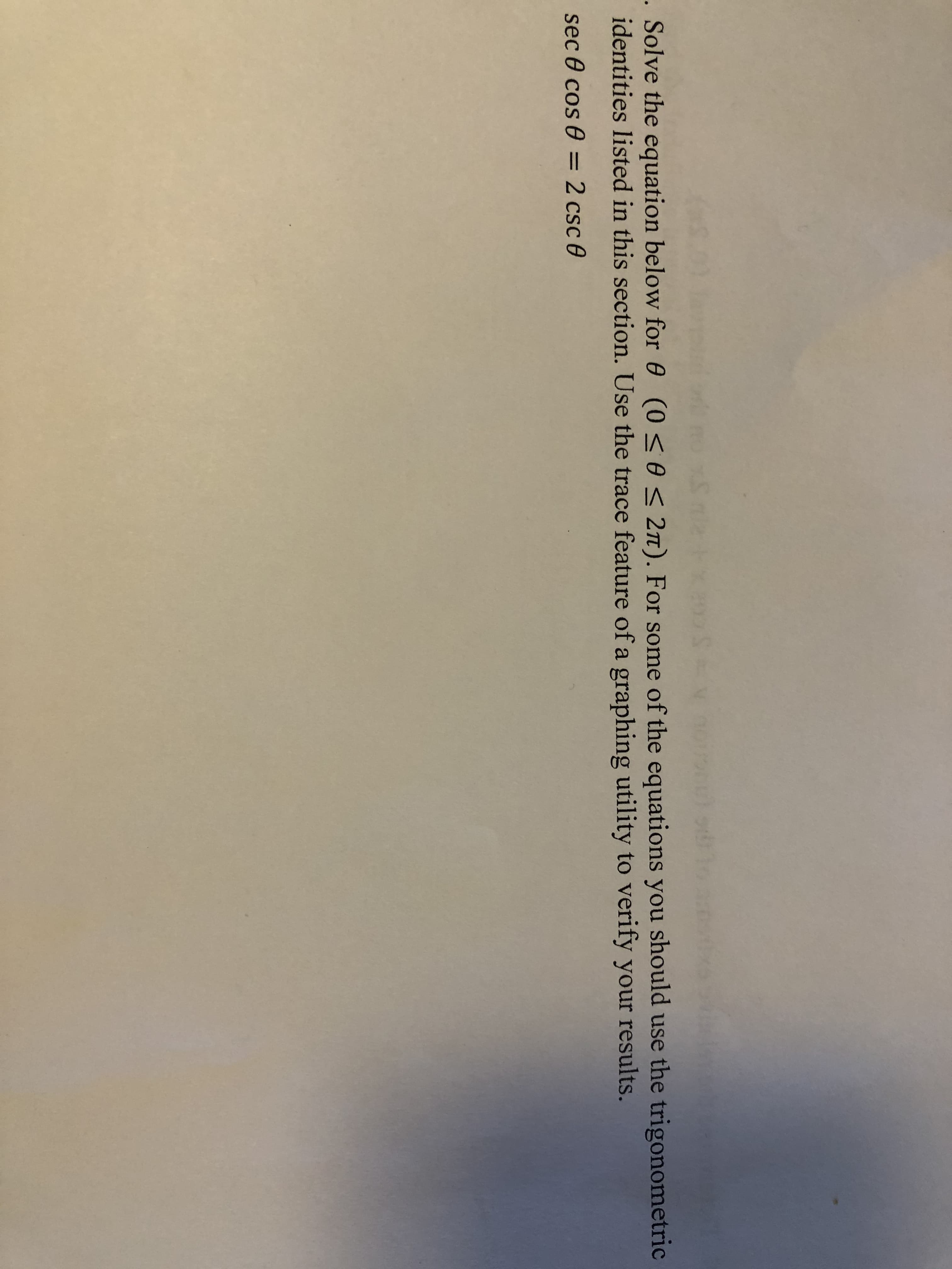 . Solve the equation below for 0 (0 <0 < 2n). For some of the equations you should use the trigonometric
identities listed in this section. Use the trace feature of a graphing utility to verify your results.
sec 0 cos 0 = 2 csc 0
