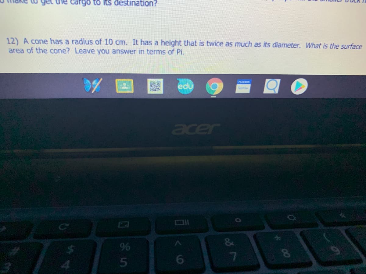 get
rgo to its destination?
12) A cone has a radius of 10 cm. It has a height that is twice as much as its diameter. What is the surface
area of the cone? Leave you answer in terms of Pi.
PLARSON
edu
Te
acer
96
7
