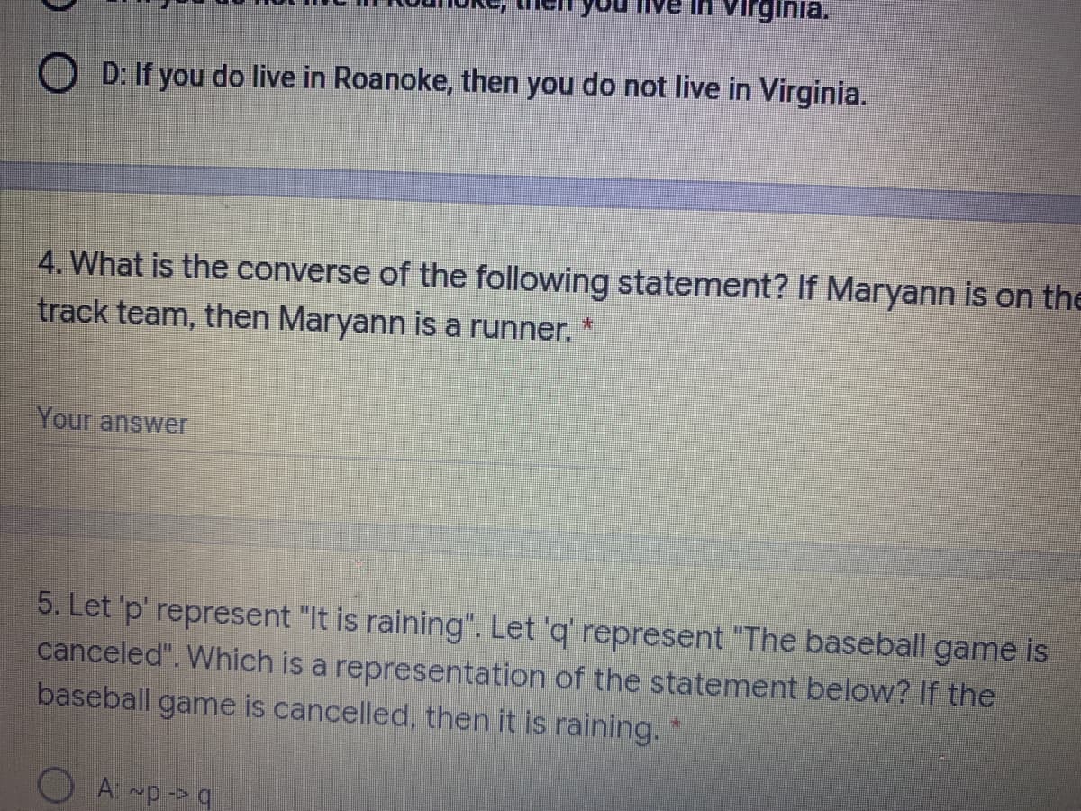 you
In virginia.
D: If you do live in Roanoke, then you do not live in Virginia.
4. What is the converse of the following statement? If Maryann is on the
track team, then Maryann is a runner.
Your answer
5. Let 'p' represent "It is raining". Let 'q' represent "The baseball game is
canceled". Which is a representation of the statement below? If the
baseball game is cancelled, then it is raining."
A: ~p-> q
