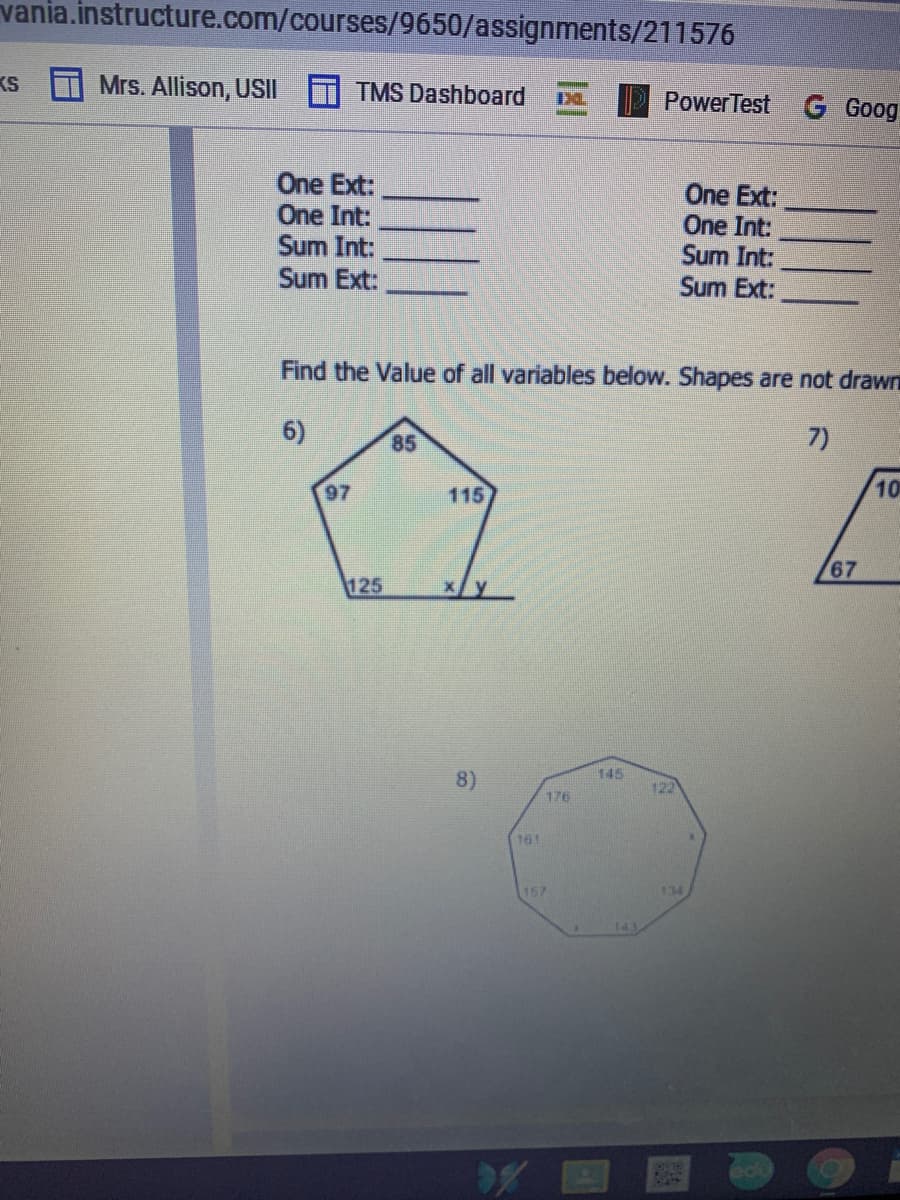 vania.instructure.com/courses/9650/assignments/211576
KS
Mrs. Allison, USII
TMS Dashboard
PowerTest
G Goog
One Ext:
One Int:
Sum Int:
Sum Ext:
One Ext:
One Int:
Sum Int:
Sum Ext:
Find the Value of all variables below. Shapes are not drawni
6)
85
7)
97
115
10
67
125
145
8)
122
176
161
157
134
OPLO
