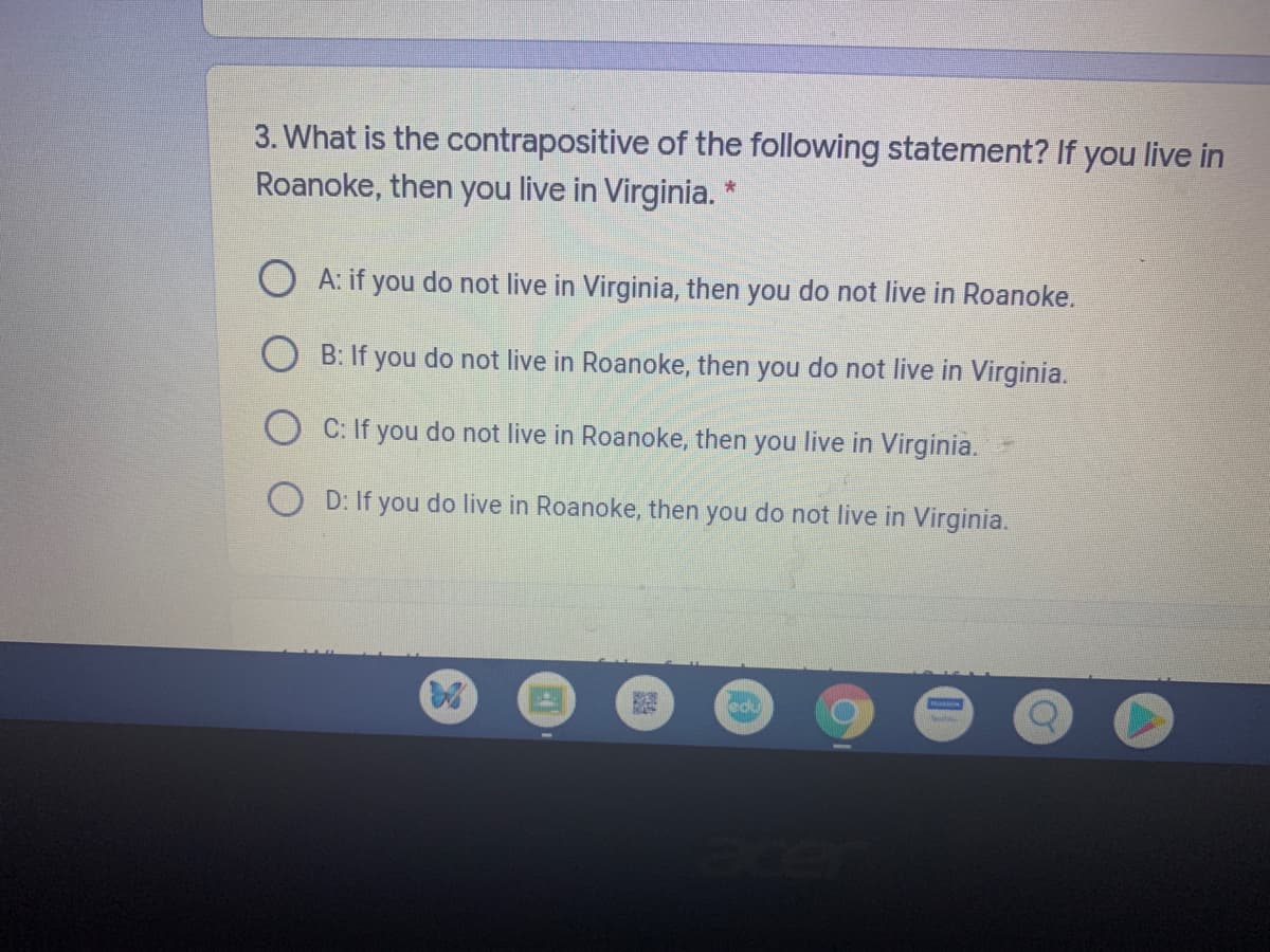 3. What is the contrapositive of the following statement? If you live in
Roanoke, then you live in Virginia.
O A: if you do not live in Virginia, then you do not live in Roanoke.
B: If you do not live in Roanoke, then you do not live in Virginia.
O C: If you do not live in Roanoke, then you live in Virginia.
O D: If you do live in Roanoke, then you do not live in Virginia.
edu
