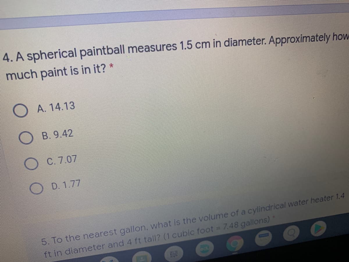 4. A spherical paintball measures 1.5 cm in diameter. Approximately how
much paint is in it? *
大
A. 14.13
O B. 9.42
O C. 7.07
O D. 1.77
5. To the nearest gallon, what is the volume of a cylindrical water heater 1.4
ft in diameter and 4 ft tall? (1 cubic foot = 7.48 gallons)*
