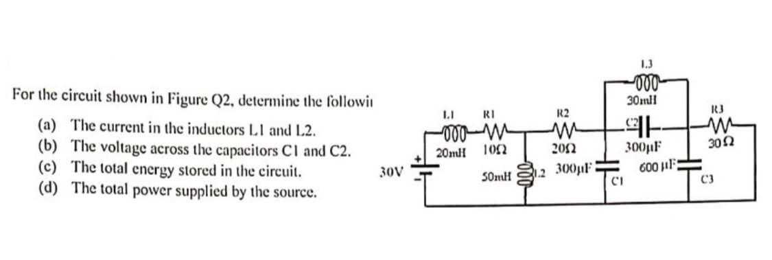 For the circuit shown in Figure Q2, determine the followi
(a) The current in the inductors L1 and L2.
(b) The voltage across the capacitors Cl and C2.
(c) The total energy stored in the circuit.
(d)
The total power supplied by the source.
30V
II
RI
-000-m
20mH
1052
50mH
2
R2
2002
300µF
-000
30ml
91
300µF
CI
600 μF
R3
30Ω
C3