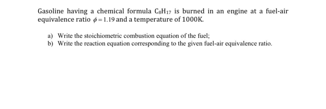 Gasoline having a chemical formula C3H17 is burned in an engine at a fuel-air
equivalence ratio ø=1.19 and a temperature of 1000K.
a) Write the stoichiometric combustion equation of the fuel;
b) Write the reaction equation corresponding to the given fuel-air equivalence ratio.
