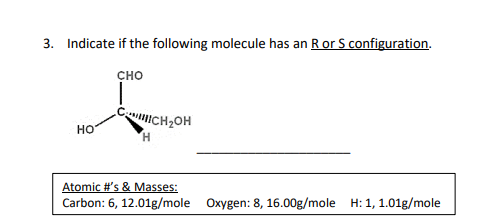3. Indicate if the following molecule has an R or S configuration.
CHO
НО
CCH₂OH
Atomic #'s & Masses:
Carbon: 6, 12.01g/mole Oxygen: 8, 16.00g/mole H: 1, 1.01g/mole