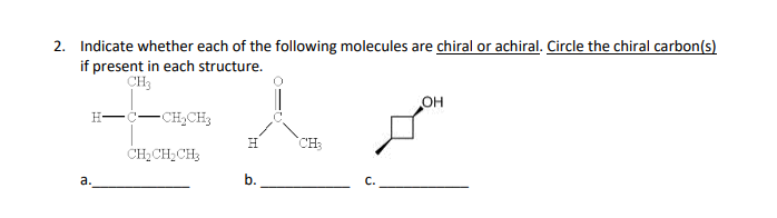 2. Indicate whether each of the following molecules are chiral or achiral. Circle the chiral carbon(s)
if present in each structure.
CH3
H–C–CH,CH
CH₂CH₂CH₂
a.
H CH3
b.
C.
OH