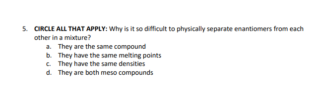 5. CIRCLE ALL THAT APPLY: Why is it so difficult to physically separate enantiomers from each
other in a mixture?
a. They are the same compound
b. They have the same melting points
c. They have the same densities
d.
They are both meso compounds