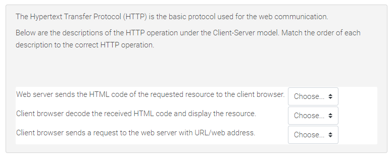 The Hypertext Transfer Protocol (HTTP) is the basic protocol used for the web communication.
Below are the descriptions of the HTTP operation under the Client-Server model. Match the order of each
description to the correct HTTP operation.
Web server sends the HTML code of the requested resource to the client browser. Choose.. +
Client browser decode the received HTML code and display the resource.
Choose. +
Client browser sends a request to the web server with URL/web address.
Choose..
