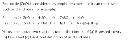 Zinc oxide (Zno) is considered as amphoteric because it can react with
both acid and base, for example:
Reaction 1: Zno + H;SO,
Reaction 2: Zno + 2 NaOH + H;0 >
→ ZnSO, + H;O
Naz[Zn(OH).]
Discuss the above two reactions under the context of (a) Brønsted-Lowry;
(b) Lewis and (c) Lux-Flood definition of acid and base.

