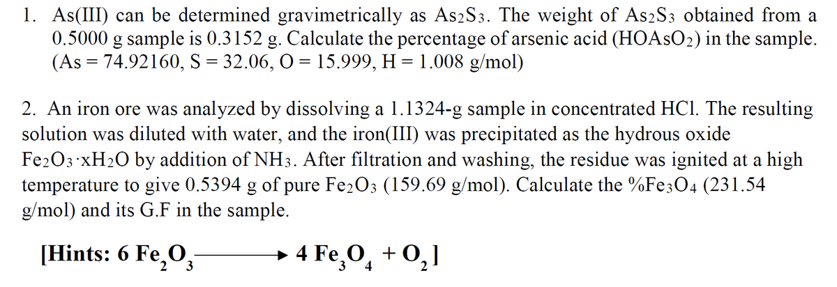 1. As(III) can be determined gravimetrically as As2S3. The weight of As2S3 obtained from a
0.5000 g sample is 0.3152 g. Calculate the percentage of arsenic acid (HOASO2) in the sample.
(As = 74.92160, S = 32.06, O = 15.999, H = 1.008 g/mol)
2. An iron ore was analyzed by dissolving a 1.1324-g sample in concentrated HCl. The resulting
solution was diluted with water, and the iron(III) was precipitated as the hydrous oxide
Fe203 XH2O by addition of NH3. After filtration and washing, the residue was ignited at a high
temperature to give 0.5394 g of pure Fe2O3 (159.69 g/mol). Calculate the %Fe304 (231.54
g/mol) and its G.F in the sample.
[Hints: 6 Fe,O,
→ 4
4 Fe,0, + 0,]
3
