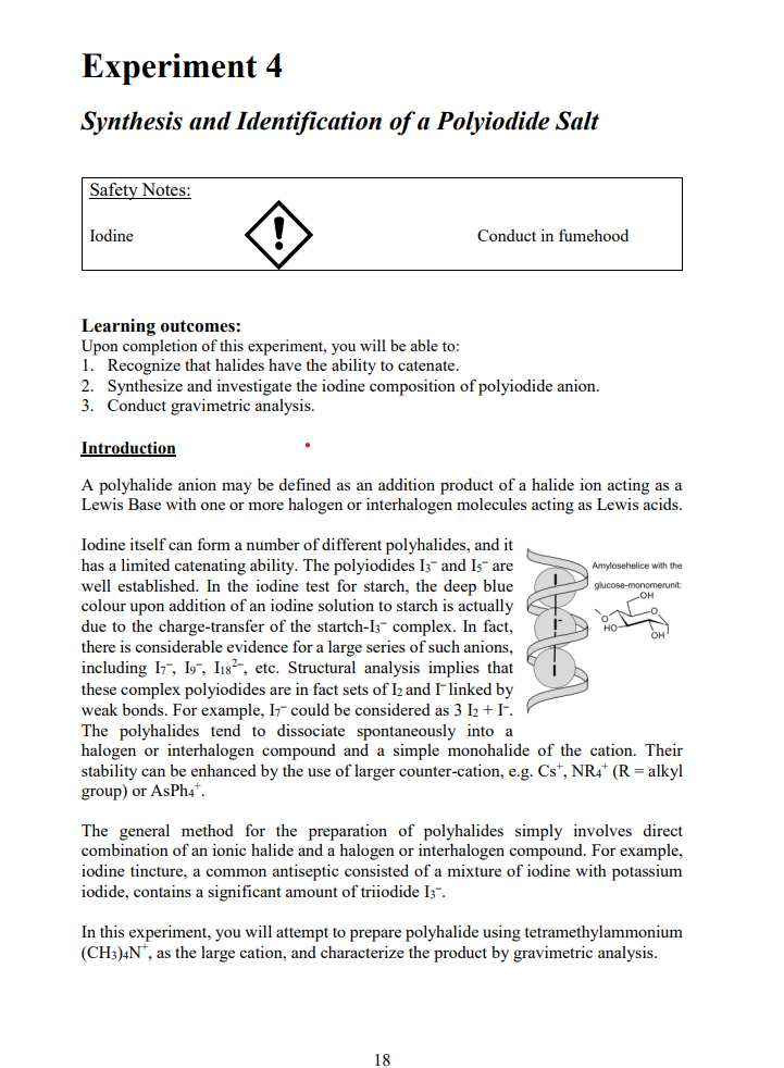 Experiment 4
Synthesis and Identification of a Polyiodide Salt
Safety Notes:
Iodine
Conduct in fumehood
Learning outcomes:
Upon completion of this experiment, you will be able to:
1. Recognize that halides have the ability to catenate.
2. Synthesize and investigate the iodine composition of polyiodide anion.
3. Conduct gravimetric analysis.
Introduction
A polyhalide anion may be defined as an addition product of a halide ion acting as a
Lewis Base with one or more halogen or interhalogen molecules acting as Lewis acids.
Iodine itself can form a number of different polyhalides, and it
has a limited catenating ability. The polyiodides I3- and Is- are
well established. In the iodine test for starch, the deep blue
colour upon addition of an iodine solution to starch is actually
due to the charge-transfer of the startch-Iz- complex. In fact,
there is considerable evidence for a large series of such anions,
including I7, 197, I1s²-, etc. Structural analysis implies that
these complex polyiodides are in fact sets of I2 and I linked by
weak bonds. For example, I7 could be considered as 3 I2 +I.
The polyhalides tend to dissociate spontaneously into a
halogen or interhalogen compound and a simple monohalide of the cation. Their
stability can be enhanced by the use of larger counter-cation, e.g. Cs*, NR4* (R = alkyl
group) or AsPh4*.
Amylosehelice with the
glucose-monomerunit:
OH
но-
The general method for the preparation of polyhalides simply involves direct
combination of an ionic halide and a halogen or interhalogen compound. For example,
iodine tincture, a common antiseptic consisted of a mixture of iodine with potassium
iodide, contains a significant amount of triiodide I3".
In this experiment, you will attempt to prepare polyhalide using tetramethylammonium
(CH3)4N", as the large cation, and characterize the product by gravimetric analysis.
18
