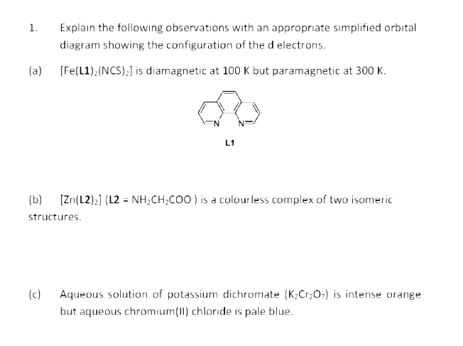 1.
Explain the following observations with an appropriate sımplified orbital
diagram showing the configuration of the d electrons.
(a)
(Fe(L1);(NCS);] is diamagnetic at 100 K but paramagnetic at 300 K.
L1
(b)
[Zn(L2):] (L2 = NH;CH,CO0) is a colourless complex of two isomeric
structures.
Aqueous solution of potassium dichromate (K;Cr;0:) is intense orange
but aqueous chromium(II) chloride is pale blue.
(c)
