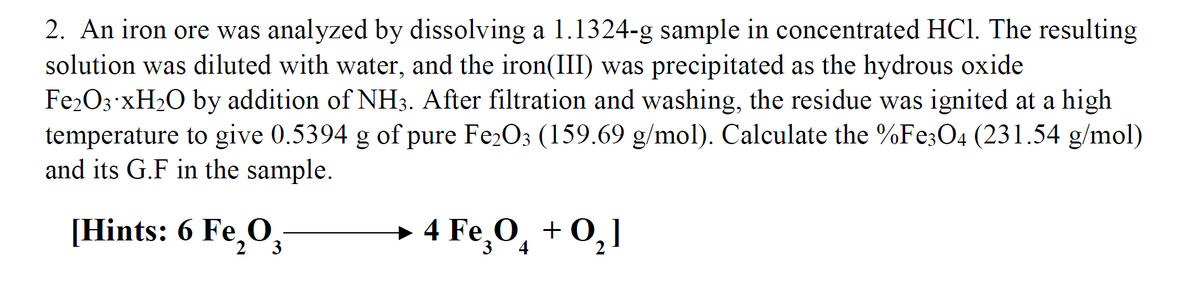 2. An iron ore was analyzed by dissolving a 1.1324-g sample in concentrated HCI. The resulting
solution was diluted with water, and the iron(III) was precipitated as the hydrous oxide
Fe2O3 XH2O by addition of NH3. After filtration and washing, the residue was ignited at a high
temperature to give 0.5394 g of pure Fe2O3 (159.69 g/mol). Calculate the %Fe;O4 (231.54 g/mol)
and its G.F in the sample.
[Hints: 6 Fe,0,
→ 4
4 Fe,0, +
+0,]
3
