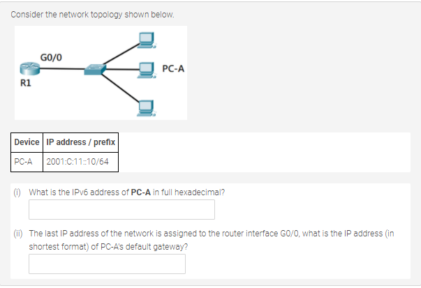 Consider the network topology shown below.
GO/0
PC-A
R1
Device IP address / prefix
2001:C:11:10/64
PC-A
() What is the IPV6 address of PC-A in full hexadecimal?
(ii) The last IP address of the network is assigned to the router interface GO/0, what is the IP address (in
shortest format) of PC-A's default gateway?
