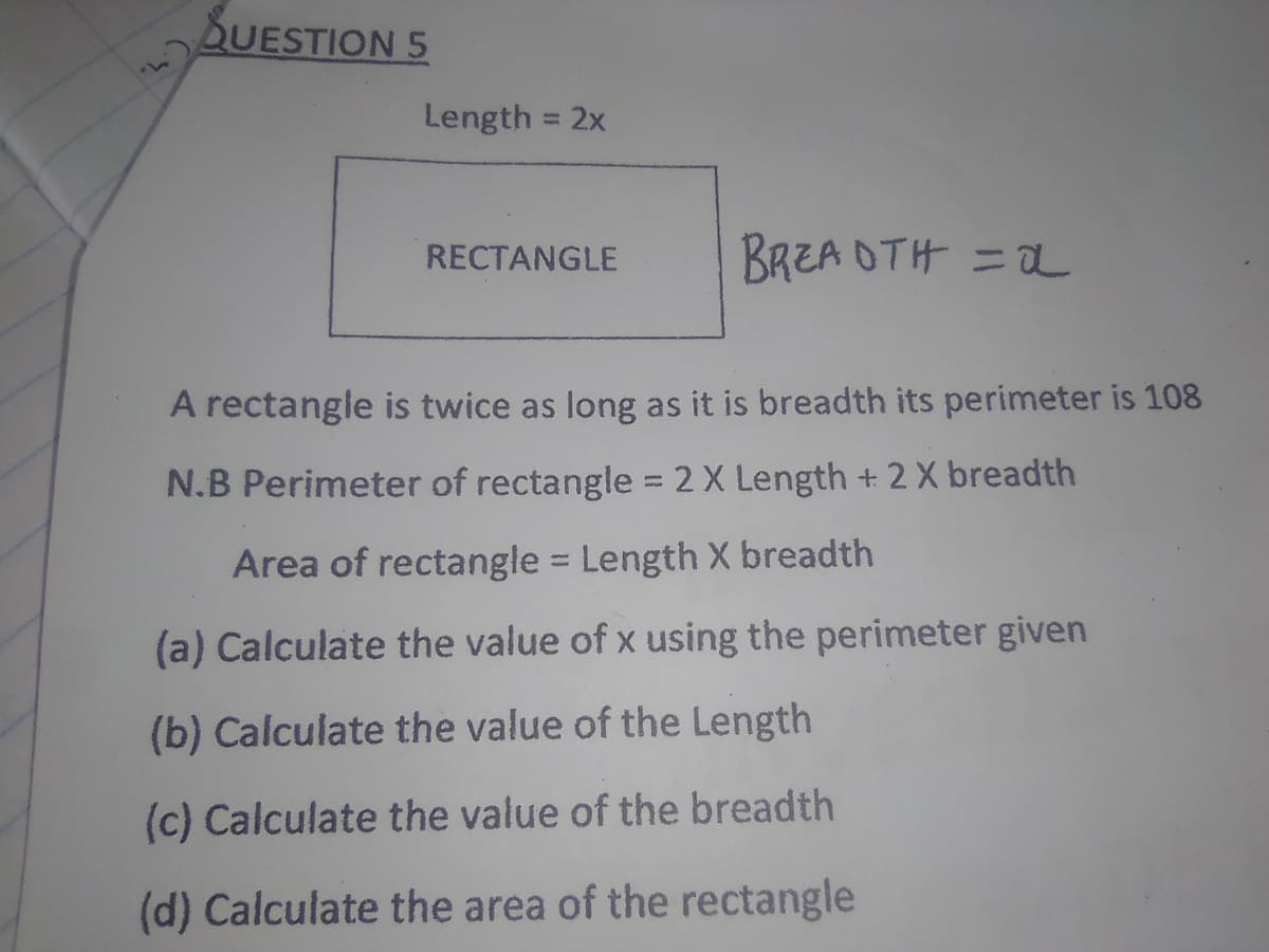 QUESTION 5
Length = 2x
%3D
RECTANGLE
BREA OTH =
A rectangle is twice as long as it is breadth its perimeter is 108
N.B Perimeter of rectangle = 2 X Length + 2 X breadth
Area of rectangle = Length X breadth
(a) Calculate the value of x using the perimeter given
(b) Calculate the value of the Length
(c) Calculate the value of the breadth
(d) Calculate the area of the rectangle
