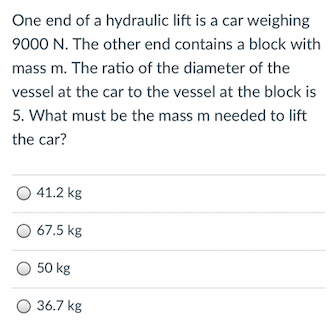 One end of a hydraulic lift is a car weighing
9000 N. The other end contains a block with
mass m. The ratio of the diameter of the
vessel at the car to the vessel at the block is
5. What must be the mass m needed to lift
the car?
41.2 kg
O 67.5 kg
50 kg
36.7 kg
