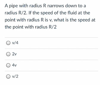 A pipe with radius R narrows down to a
radius R/2. If the speed of the fluid at the
point with radius R is v, what is the speed at
the point with radius R/2
O v/4
2v
4v
O v/2
