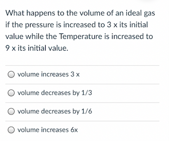 What happens to the volume of an ideal gas
if the pressure is increased to 3 x its initial
value while the Temperature is increased to
9 x its initial value.
volume increases 3 x
volume decreases by 1/3
O volume decreases by 1/6
volume increases 6x

