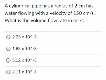 A cylindrical pipe has a radius of 2 cm has
water flowing with a velocity of 150 cm/s.
What is the volume flow rate in m3/s.
O 2.23 x 10^-3
1.88 x 10^-3
O 5.12 x 10^-3
O 2.11 x 10^-3
