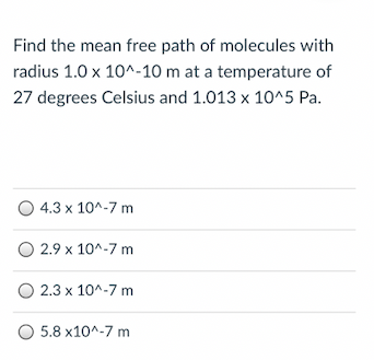 Find the mean free path of molecules with
radius 1.0 x 10^-10 m at a temperature of
27 degrees Celsius and 1.013 x 10^5 Pa.
4.3 x 10^-7 m
O 2.9 x 10^-7 m
O 2.3 x 10^-7 m
O 5.8 x10^-7 m
