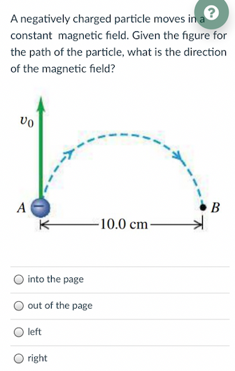 A negatively charged particle moves in a
constant magnetic field. Given the figure for
the path of the particle, what is the direction
of the magnetic field?
vo
A
В
-10.0 cm-
into the page
out
page
left
right
