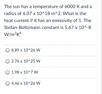 The sun has a temperature of 6000 K and a
radius of 6.07 x 10^18 m^2. What is the
heat current if it has an emissivity of 1. The
Stefan-Boltzmann constant is 5.67 x 10^-8
W/m?K4
8.89 x 10^26 W
O 2.76 x 10^25 w
O 1.98 x 10^7 W
O 4.46 x 10^26 w
