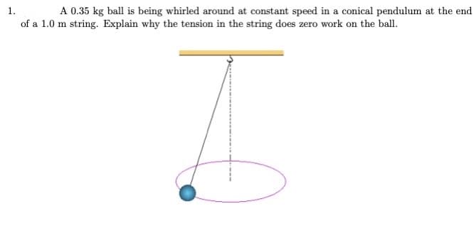 A 0.35 kg ball is being whirled around at constant speed in a conical pendulum at the end
1.
of a 1.0 m string. Explain why the tension in the string does zero work on the ball.
