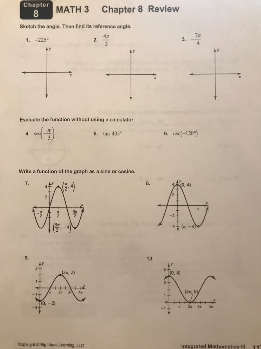 Chapter
МАTH 3
Chapter 8 Review
8
Sketch the angle. Then find its reference angle.
47
2.
3
1. -225°
3.
4.
Evaluate the function without using a calculator.
4. sec
6. csc(-120°)
5. tan 405°
Write a function of the graph as a sine or cosine.
7.
8.
4.
(0,4)
-2
-4
(77, -4)
(2m, 2)
(0, 4)
1.
37
(27, 0)/
-1+
(0,-2)
2m
4
-1
Copyright Big lIdeas Learning, LLC
Integrated Mathematics III
10.
+++>
