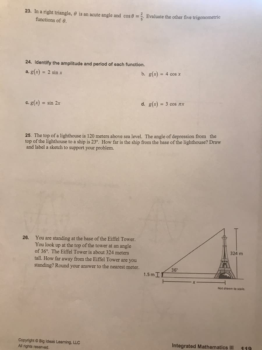 23. In a right triangle, 0 is an acute angle and cos 8 =. Evaluate the other five trigonometric
functions of 0.
24. Identify the amplitude and period of each function.
a. g(x)
= 2 sin x
b. g(x) = 4 cos x
c. g(x) = sin 2x
d. g(x) = 3 cos ax
25. The top of a lighthouse is 120 meters above sea level. The angle of depression from the
top of the lighthouse to a ship is 23°. How far is the ship from the base of the lighthouse? Draw
and label a sketch to support your problem.
You are standing at the base of the Eiffel Tower.
You look up at the top of the tower at an angle
of 36°. The Eiffel Tower is about 324 meters
tall. How far away from the Eiffel Tower are you
26.
324 m
standing? Round your answer to the nearest meter.
36°
1.5 mII
Not drawn to scale.
Copyright © Big Ideas Learning, LLC
All rights reserved.
Integrated Mathematics III
119
