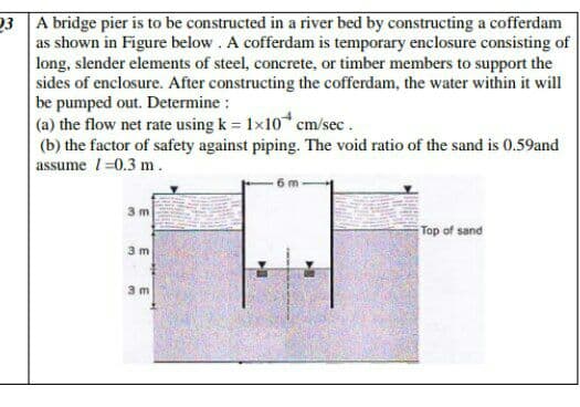 23 A bridge pier is to be constructed in a river bed by constructing a cofferdam
as shown in Figure below. A cofferdam is temporary enclosure consisting of
long, slender elements of steel, concrete, or timber members to support the
sides of enclosure. After constructing the cofferdam, the water within it will
be pumped out. Determine :
(a) the flow net rate using k = 1x10 cm/sec.
(b) the factor of safety against piping. The void ratio of the sand is 0.59and
|assume 1=0.3 m.
3 m
Top of sand
3 m
3 m
