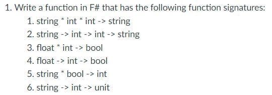 1. Write a function in F# that has the following function signatures:
1. string * int * int -> string
2. string -> int -> int -> string
3. float * int -> bool
4. float -> int -> bool
5. string * bool -> int
6. string -> int -> unit
