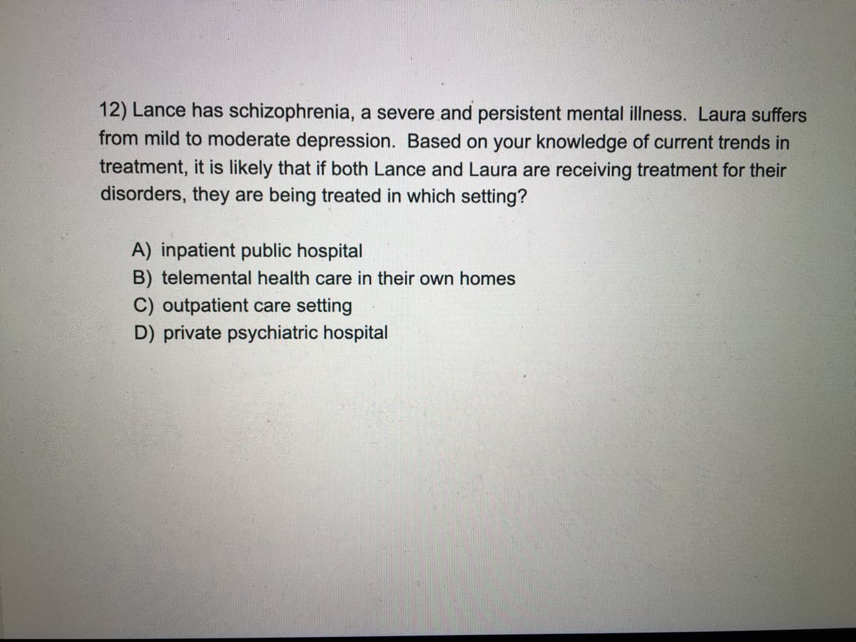 12) Lance has schizophrenia, a severe and persistent mental illness. Laura suffers
from mild to moderate depression. Based on your knowledge of current trends in
treatment, it is likely that if both Lance and Laura are receiving treatment for their
disorders, they are being treated in which setting?
A) inpatient public hospital
B) telemental health care in their own homes
C) outpatient care setting
D) private psychiatric hospital
