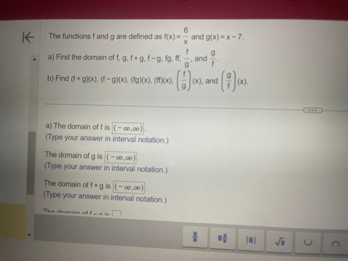K
6
The functions f and g are defined as f(x) =
X
f
a) Find the domain of f, g, f+g, f-g, fg, ff,
b) Find (f+g)(x), (f − g)(x), (fg)(x), (ff)(x),
a) The domain of f is (-00,00).
(Type your answer in interval notation.)
The domain of g is (-00,00).
(Type your answer in interval notation.)
The domain of f+g is (-∞0,00).
(Type your answer in interval notation.)
The domain offic
and g(x)=x-7.
and
()).
(x), and
=
m/-
(x).
√i
***
C