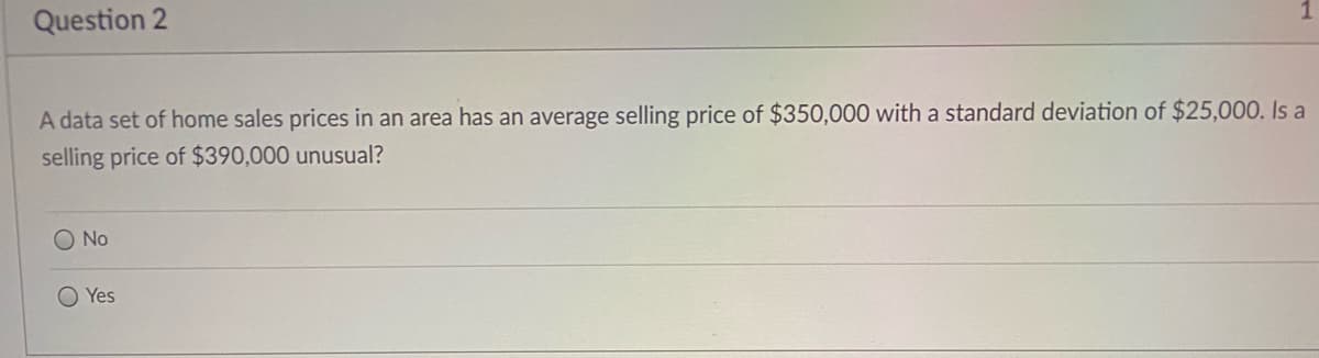 Question 2
A data set of home sales prices in an area has an average selling price of $350,000 with a standard deviation of $25,000. Is a
selling price of $390,000 unusual?
O No
Yes
