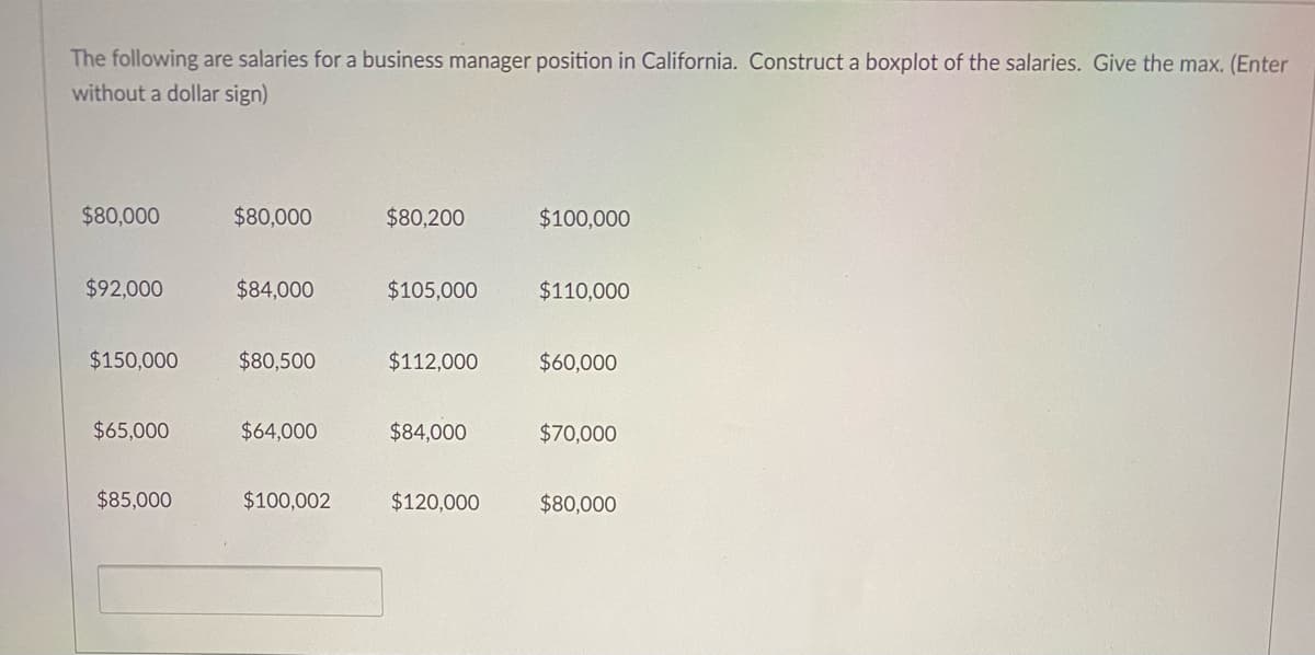 The following are salaries for a business manager position in California. Construct a boxplot of the salaries. Give the max. (Enter
without a dollar sign)
$80,000
$80,000
$80,200
$100,000
$92,000
$84,000
$105,000
$110,000
$150,000
$80,500
$112,000
$60,000
$65,000
$64,000
$84,000
$70,000
$85,000
$100,002
$120,000
$80,000
