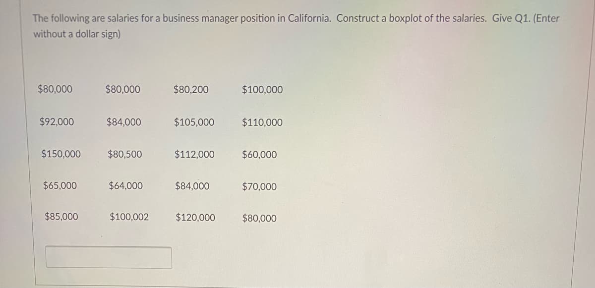 The following are salaries for a business manager position in California. Construct a boxplot of the salaries. Give Q1. (Enter
without a dollar sign)
$80,000
$80,000
$80,200
$100,000
$92,000
$84,000
$105,000
$110,000
$150,000
$80,500
$112,000
$60,000
$65,000
$64,000
$84,000
$70,000
$85,000
$100,002
$120,000
$80,000
