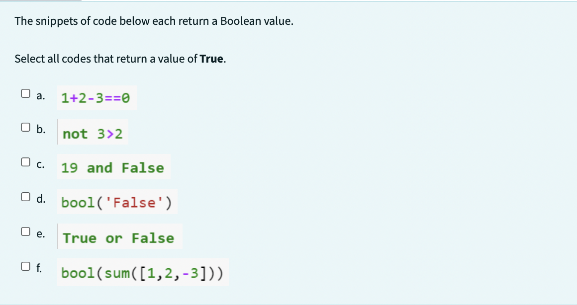 The snippets of code below each return a Boolean value.
Select all codes that return a value of True.
a. 1+2-3==0
b.
O c.
not 3>2
19 and False
O d. bool('False')
O e. True or False
Of. bool(sum([1,2,-3]))