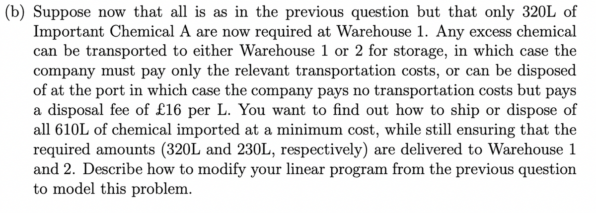 (b) Suppose now that all is as in the previous question but that only 320L of
Important Chemical A are now required at Warehouse 1. Any excess chemical
can be transported to either Warehouse 1 or 2 for storage, in which case the
company must pay only the relevant transportation costs, or can be disposed
of at the port in which case the company pays no transportation costs but pays
a disposal fee of £16 per L. You want to find out how to ship or dispose of
all 610L of chemical imported at a minimum cost, while still ensuring that the
required amounts (320L and 230L, respectively) are delivered to Warehouse 1
and 2. Describe how to modify your linear program from the previous question
to model this problem.