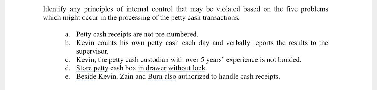 Identify any principles of internal control that may be violated based on the five problems
which might occur in the processing of the petty cash transactions.
a. Petty cash receipts are not pre-numbered.
b. Kevin counts his own petty cash each day and verbally reports the results to the
supervisor.
c. Kevin, the petty cash custodian with over 5 years' experience is not bonded.
d. Store petty cash box in drawer without lock.
e. Beside Kevin, Zain and Burn also authorized to handle cash receipts.
