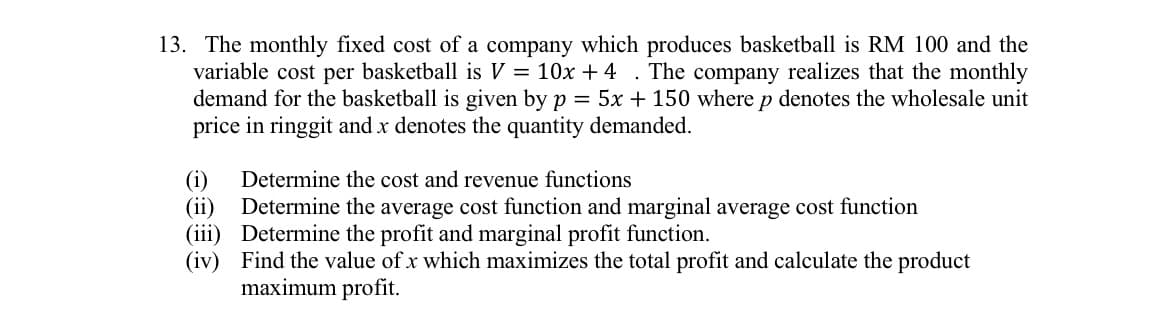 13. The monthly fixed cost of a company which produces basketball is RM 100 and the
variable cost per basketball is V = 10x + 4 . The company realizes that the monthly
demand for the basketball is given by p = 5x + 150 where p denotes the wholesale unit
price in ringgit and x denotes the quantity demanded.
Determine the cost and revenue functions
(i)
(ii)
Determine the average cost function and marginal average cost function
(iii) Determine the profit and marginal profit function.
(iv) Find the value of x which maximizes the total profit and calculate the product
maximum profit.
