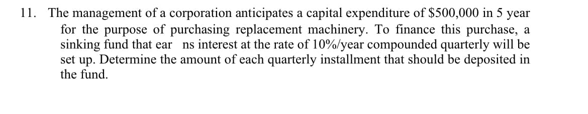 11. The management of a corporation anticipates a capital expenditure of $500,000 in 5 year
for the purpose of purchasing replacement machinery. To finance this purchase, a
sinking fund that ear
set up. Determine the amount of each quarterly installment that should be deposited in
the fund.
ns interest at the rate of 10%/year compounded quarterly will be
