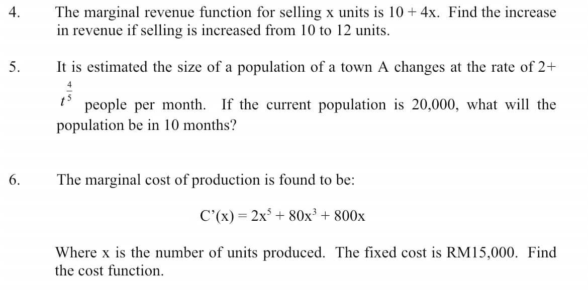 The marginal revenue function for selling x units is 10 + 4x. Find the increase
in revenue if selling is increased from 10 to 12 units.
4.
5.
It is estimated the size of a population of a town A changes at the rate of 2+
4
people per month. If the current population is 20,000, what will the
population be in 10 months?
t
6.
The marginal cost of production is found to be:
C'(x) = 2x° + 80x³ + 800x
Where x is the number of units produced. The fixed cost is RM15,000. Find
the cost function.
