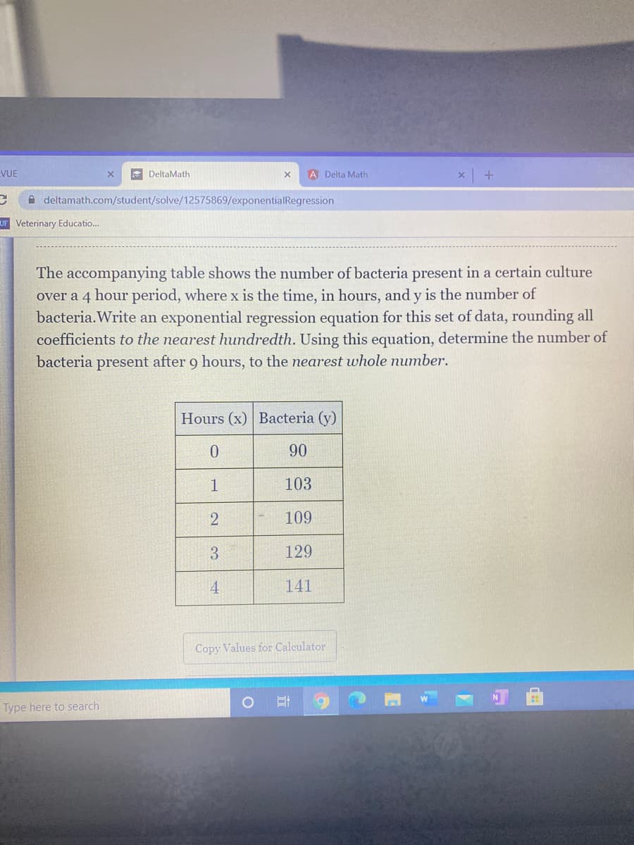 EVUE
E DeltaMath
A Delta Math
A deltamath.com/student/solve/12575869/exponentialRegression
UF Veterinary Educatio..
The accompanying table shows the number of bacteria present in a certain culture
over a 4
hour period, where x is the time, in hours, and y is the number of
bacteria. Write an exponential regression equation for this set of data, rounding all
coefficients to the nearest hundredth. Using this equation, determine the number of
bacteria present after 9 hours, to the nearest whole number.
Hours (x) Bacteria (y)
90
1
103
109
3
129
4
141
Copy Values for Calculator
Type here to search
