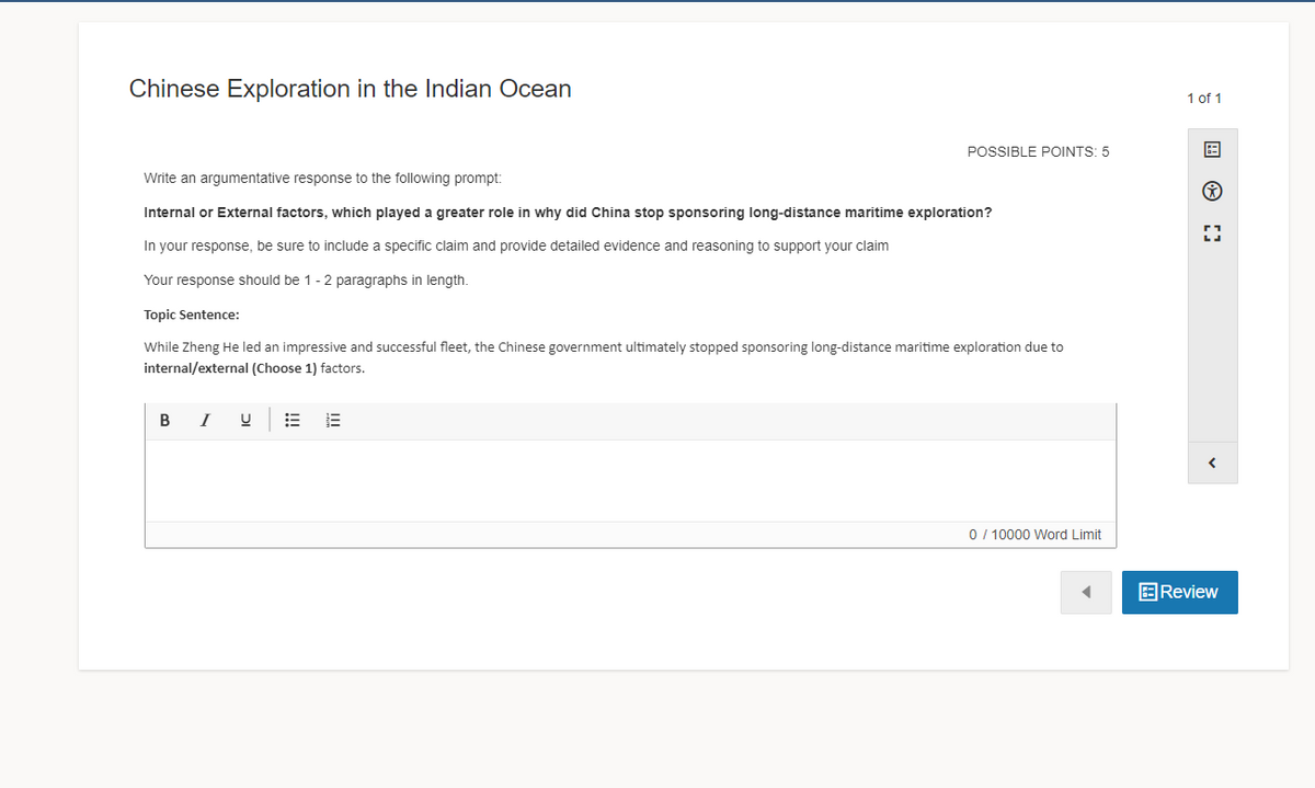 Chinese Exploration in the Indian Ocean
1 of 1
POSSIBLE POINTS: 5
田
Write an argumentative response to the following prompt:
Internal or External factors, which played a greater role in why did China stop sponsoring long-distance maritime exploration?
In your response, be sure to include a specific claim and provide detailed evidence and reasoning to support your claim
Your response should be 1-2 paragraphs in length.
Topic Sentence:
While Zheng He led an impressive and successful fleet, the Chinese government ultimately stopped sponsoring long-distance maritime exploration due to
internal/external (Choose 1) factors.
в I
0/ 10000 Word Limit
EReview
